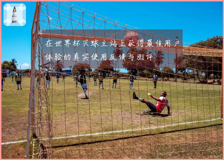 在世界杯买球主站上获得最佳用户体验的真实使用反馈与测评